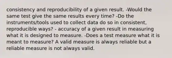 consistency and reproducibility of a given result. -Would the same test give the same results every time? -Do the instruments/tools used to collect data do so in consistent, reproducible ways? - accuracy of a given result in measuring what it is designed to measure. -Does a test measure what it is meant to measure? A valid measure is always reliable but a reliable measure is not always valid.