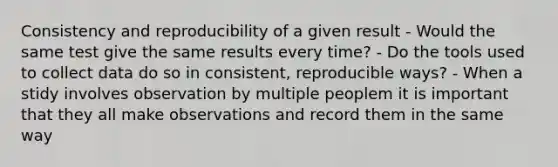 Consistency and reproducibility of a given result - Would the same test give the same results every time? - Do the tools used to collect data do so in consistent, reproducible ways? - When a stidy involves observation by multiple peoplem it is important that they all make observations and record them in the same way