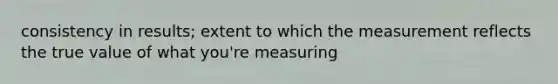 consistency in results; extent to which the measurement reflects the true value of what you're measuring