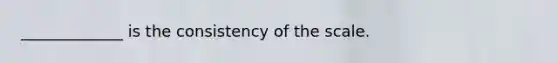 _____________ is the consistency of the scale.