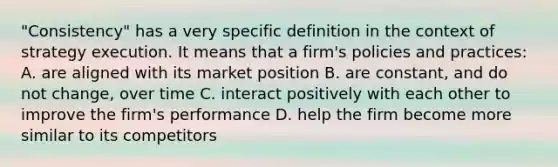 "Consistency" has a very specific definition in the context of strategy execution. It means that a firm's policies and practices: A. are aligned with its market position B. are constant, and do not change, over time C. interact positively with each other to improve the firm's performance D. help the firm become more similar to its competitors