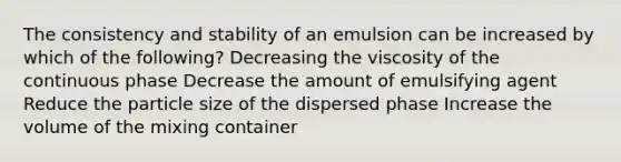 The consistency and stability of an emulsion can be increased by which of the following? Decreasing the viscosity of the continuous phase Decrease the amount of emulsifying agent Reduce the particle size of the dispersed phase Increase the volume of the mixing container