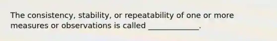 The consistency, stability, or repeatability of one or more measures or observations is called _____________.