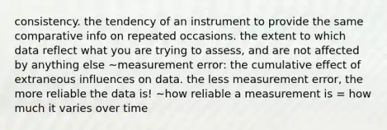 consistency. the tendency of an instrument to provide the same comparative info on repeated occasions. the extent to which data reflect what you are trying to assess, and are not affected by anything else ~measurement error: the cumulative effect of extraneous influences on data. the less measurement error, the more reliable the data is! ~how reliable a measurement is = how much it varies over time