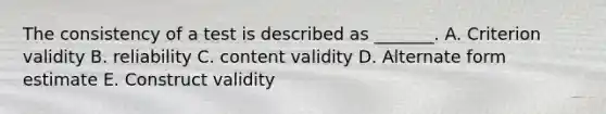 The consistency of a test is described as​ _______. A. Criterion validity B. reliability C. content validity D. Alternate form estimate E. Construct validity