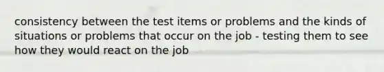 consistency between the test items or problems and the kinds of situations or problems that occur on the job - testing them to see how they would react on the job