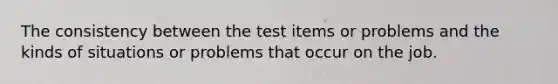 The consistency between the test items or problems and the kinds of situations or problems that occur on the job.