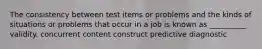 The consistency between test items or problems and the kinds of situations or problems that occur in a job is known as __________ validity. concurrent content construct predictive diagnostic