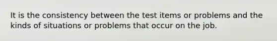 It is the consistency between the test items or problems and the kinds of situations or problems that occur on the job.