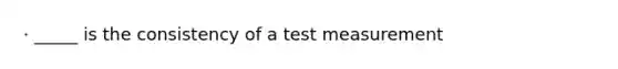 · _____ is the consistency of a test measurement