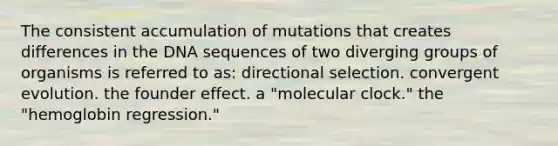 The consistent accumulation of mutations that creates differences in the DNA sequences of two diverging groups of organisms is referred to as: directional selection. convergent evolution. the founder effect. a "molecular clock." the "hemoglobin regression."