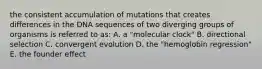 the consistent accumulation of mutations that creates differences in the DNA sequences of two diverging groups of organisms is referred to as: A. a "molecular clock" B. directional selection C. convergent evolution D. the "hemoglobin regression" E. the founder effect