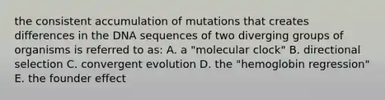 the consistent accumulation of mutations that creates differences in the DNA sequences of two diverging groups of organisms is referred to as: A. a "molecular clock" B. directional selection C. convergent evolution D. the "hemoglobin regression" E. the founder effect