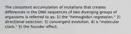 The consistent accumulation of mutations that creates differences in the DNA sequences of two diverging groups of organisms is referred to as: 1) the "hemoglobin regression." 2) directional selection. 3) convergent evolution. 4) a "molecular clock." 5) the founder effect.