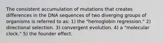 The consistent accumulation of mutations that creates differences in the DNA sequences of two diverging groups of organisms is referred to as: 1) the "hemoglobin regression." 2) directional selection. 3) convergent evolution. 4) a "molecular clock." 5) the founder effect.