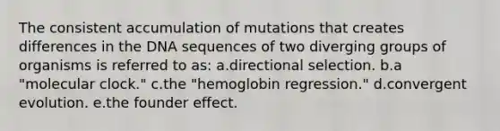 The consistent accumulation of mutations that creates differences in the DNA sequences of two diverging groups of organisms is referred to as: a.directional selection. b.a "molecular clock." c.the "hemoglobin regression." d.convergent evolution. e.the founder effect.