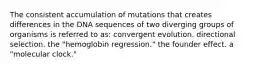 The consistent accumulation of mutations that creates differences in the DNA sequences of two diverging groups of organisms is referred to as: convergent evolution. directional selection. the "hemoglobin regression." the founder effect. a "molecular clock."