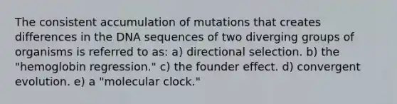 The consistent accumulation of mutations that creates differences in the DNA sequences of two diverging groups of organisms is referred to as: a) directional selection. b) the "hemoglobin regression." c) the founder effect. d) convergent evolution. e) a "molecular clock."