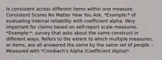 Is consistent across different items within one measure. Consistent Scores No Matter How You Ask. *Example:* of evaluating internal reliability with coefficient alpha. Very important for claims based on self-report scale measures. *Example:*: survey that asks about the same construct in different ways. Refers to the extent to which multiple measures, or items, are all answered the same by the same set of people. - Measured with *Cronbach's Alpha (Coefficient Alpha)*.