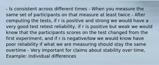 - Is consistent across different times - When you measure the same set of participants on that measure at least twice - After computing the tests, if r is positive and strong we would have a very good test retest reliability, if r is positive but weak we would know that the participants scores on the test changed from the first experiment, and if r is negative/low we would know have poor reliability if what we are measuring should stay the same overtime - Very important for claims about stability over time, Example: individual differences