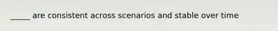 _____ are consistent across scenarios and stable over time