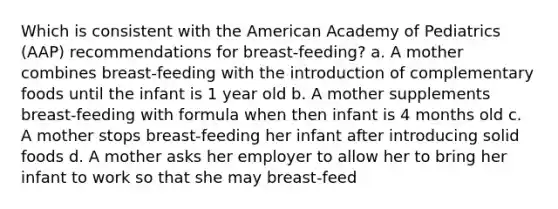 Which is consistent with the American Academy of Pediatrics (AAP) recommendations for breast-feeding? a. A mother combines breast-feeding with the introduction of complementary foods until the infant is 1 year old b. A mother supplements breast-feeding with formula when then infant is 4 months old c. A mother stops breast-feeding her infant after introducing solid foods d. A mother asks her employer to allow her to bring her infant to work so that she may breast-feed