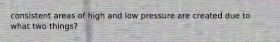 consistent areas of high and low pressure are created due to what two things?