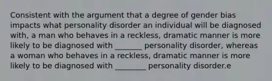 Consistent with the argument that a degree of gender bias impacts what personality disorder an individual will be diagnosed with, a man who behaves in a reckless, dramatic manner is more likely to be diagnosed with _______ personality disorder, whereas a woman who behaves in a reckless, dramatic manner is more likely to be diagnosed with ________ personality disorder.e