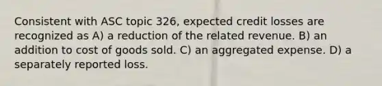 Consistent with ASC topic 326, expected credit losses are recognized as A) a reduction of the related revenue. B) an addition to cost of goods sold. C) an aggregated expense. D) a separately reported loss.