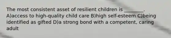 The most consistent asset of resilient children is ________. A)access to high-quality child care B)high self-esteem C)being identified as gifted D)a strong bond with a competent, caring adult