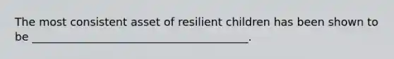 The most consistent asset of resilient children has been shown to be _______________________________________.