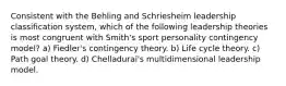 Consistent with the Behling and Schriesheim leadership classification system, which of the following leadership theories is most congruent with Smith's sport personality contingency model? a) Fiedler's contingency theory. b) Life cycle theory. c) Path goal theory. d) Chelladurai's multidimensional leadership model.