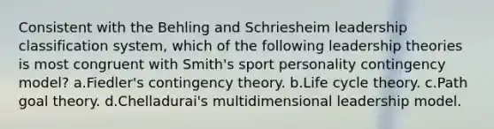 Consistent with the Behling and Schriesheim leadership classification system, which of the following leadership theories is most congruent with Smith's sport personality contingency model? a.Fiedler's contingency theory. b.Life cycle theory. c.Path goal theory. d.Chelladurai's multidimensional leadership model.