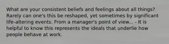 What are your consistent beliefs and feelings about all things? Rarely can one's this be reshaped, yet sometimes by significant life-altering events. From a manager's point of view... - It is helpful to know this represents the ideals that underlie how people behave at work.