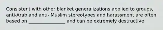 Consistent with other blanket generalizations applied to groups, anti-Arab and anti- Muslim stereotypes and harassment are often based on ________________ and can be extremely destructive