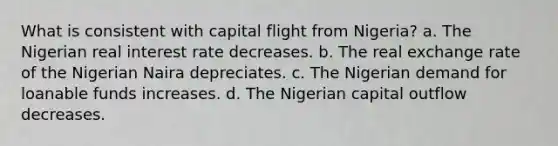 What is consistent with capital flight from Nigeria? a. The Nigerian real interest rate decreases. b. The real exchange rate of the Nigerian Naira depreciates. c. The Nigerian demand for loanable funds increases. d. The Nigerian capital outflow decreases.