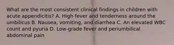 What are the most consistent clinical findings in children with acute appendicitis? A. High fever and tenderness around the umbilicus B. Nausea, vomiting, and diarrhea C. An elevated WBC count and pyuria D. Low-grade fever and periumbilical abdominal pain