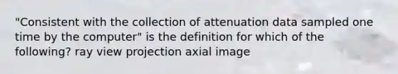 "Consistent with the collection of attenuation data sampled one time by the computer" is the definition for which of the following? ray view projection axial image