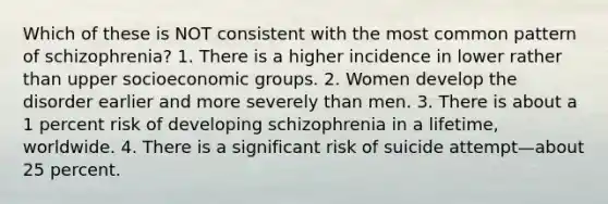 Which of these is NOT consistent with the most common pattern of schizophrenia? 1. There is a higher incidence in lower rather than upper socioeconomic groups. 2. Women develop the disorder earlier and more severely than men. 3. There is about a 1 percent risk of developing schizophrenia in a lifetime, worldwide. 4. There is a significant risk of suicide attempt—about 25 percent.