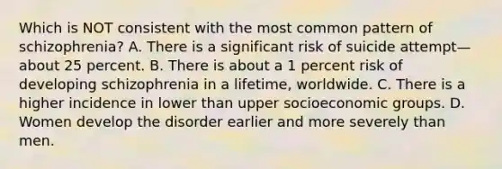 Which is NOT consistent with the most common pattern of schizophrenia? A. There is a significant risk of suicide attempt—about 25 percent. B. There is about a 1 percent risk of developing schizophrenia in a lifetime, worldwide. C. There is a higher incidence in lower than upper socioeconomic groups. D. Women develop the disorder earlier and more severely than men.