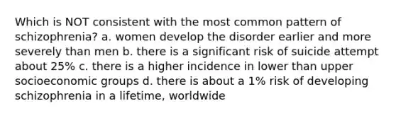 Which is NOT consistent with the most common pattern of schizophrenia? a. women develop the disorder earlier and more severely than men b. there is a significant risk of suicide attempt about 25% c. there is a higher incidence in lower than upper socioeconomic groups d. there is about a 1% risk of developing schizophrenia in a lifetime, worldwide