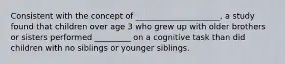 Consistent with the concept of _____________________, a study found that children over age 3 who grew up with older brothers or sisters performed _________ on a cognitive task than did children with no siblings or younger siblings.