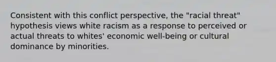 Consistent with this conflict perspective, the "racial threat" hypothesis views white racism as a response to perceived or actual threats to whites' economic well-being or cultural dominance by minorities.