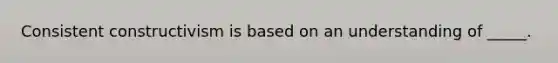 Consistent constructivism is based on an understanding of _____.