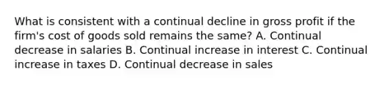 What is consistent with a continual decline in gross profit if the firm's cost of goods sold remains the same? A. Continual decrease in salaries B. Continual increase in interest C. Continual increase in taxes D. Continual decrease in sales