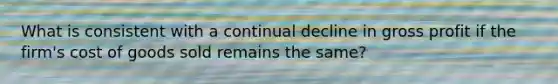 What is consistent with a continual decline in gross profit if the firm's cost of goods sold remains the same?