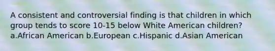 A consistent and controversial finding is that children in which group tends to score 10-15 below White American children? a.African American b.European c.Hispanic d.Asian American