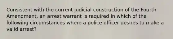 Consistent with the current judicial construction of the Fourth Amendment, an arrest warrant is required in which of the following circumstances where a police officer desires to make a valid arrest?