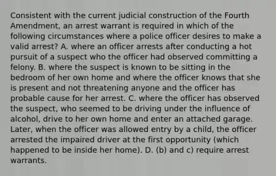 Consistent with the current judicial construction of the Fourth Amendment, an arrest warrant is required in which of the following circumstances where a police officer desires to make a valid arrest? A. where an officer arrests after conducting a hot pursuit of a suspect who the officer had observed committing a felony. B. where the suspect is known to be sitting in the bedroom of her own home and where the officer knows that she is present and not threatening anyone and the officer has probable cause for her arrest. C. where the officer has observed the suspect, who seemed to be driving under the influence of alcohol, drive to her own home and enter an attached garage. Later, when the officer was allowed entry by a child, the officer arrested the impaired driver at the first opportunity (which happened to be inside her home). D. (b) and c) require arrest warrants.