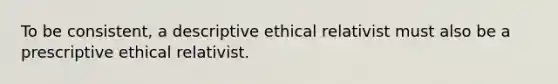 To be consistent, a descriptive ethical relativist must also be a prescriptive ethical relativist.